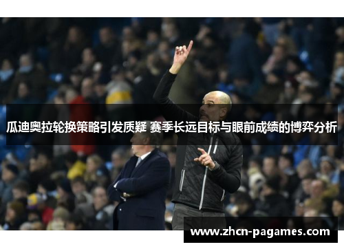 瓜迪奥拉轮换策略引发质疑 赛季长远目标与眼前成绩的博弈分析