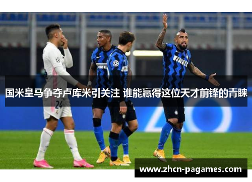 国米皇马争夺卢库米引关注 谁能赢得这位天才前锋的青睐