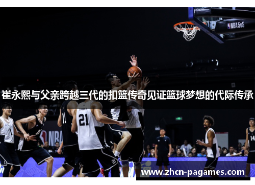 崔永熙与父亲跨越三代的扣篮传奇见证篮球梦想的代际传承