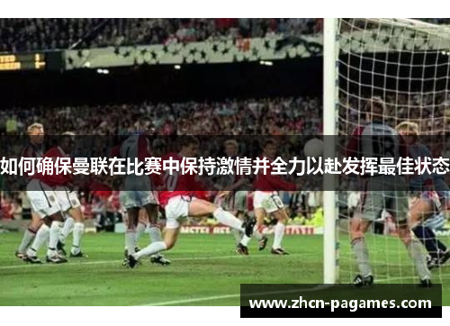 如何确保曼联在比赛中保持激情并全力以赴发挥最佳状态