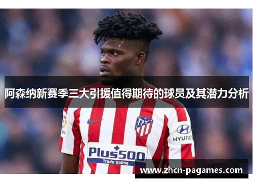 阿森纳新赛季三大引援值得期待的球员及其潜力分析