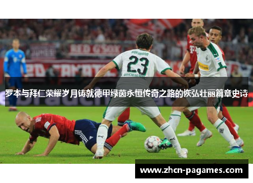 罗本与拜仁荣耀岁月铸就德甲绿茵永恒传奇之路的恢弘壮丽篇章史诗