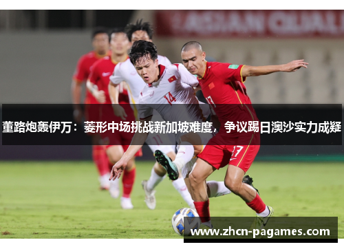 董路炮轰伊万:菱形中场挑战新加坡难度,争议踢日澳沙实力成疑 董路炮轰伊万:菱形中场挑战新加坡难度,争议踢日澳沙实力成疑