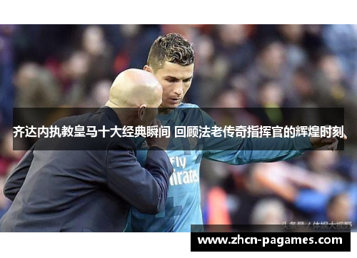 齐达内执教皇马十大经典瞬间 回顾法老传奇指挥官的辉煌时刻